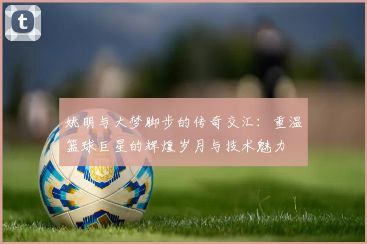 姚明与大梦脚步的传奇交汇：重温篮球巨星的辉煌岁月与技术魅力