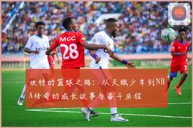 坎特的篮球之路：从天赋少年到NBA传奇的成长故事与奋斗历程