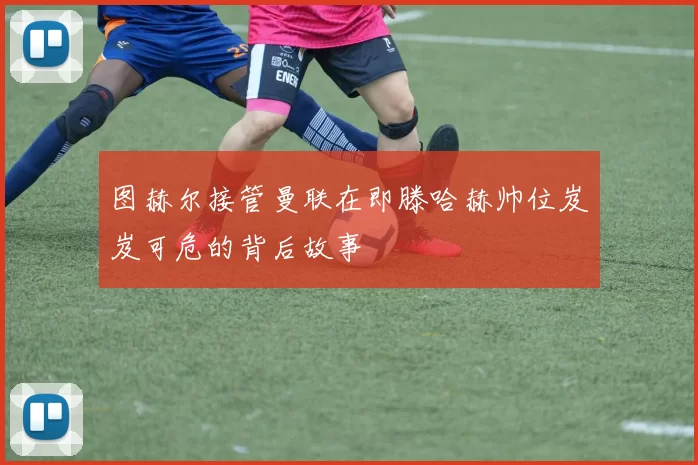 图赫尔接管曼联在即滕哈赫帅位岌岌可危的背后故事