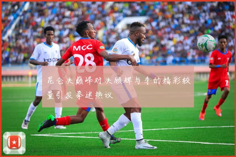 昆仑决巅峰对决顾辉与李的精彩较量引发拳迷热议