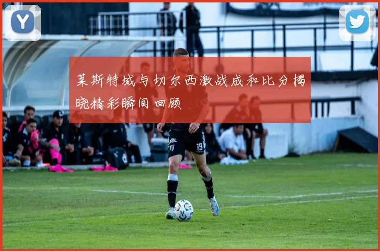 莱斯特城与切尔西激战成和比分揭晓精彩瞬间回顾