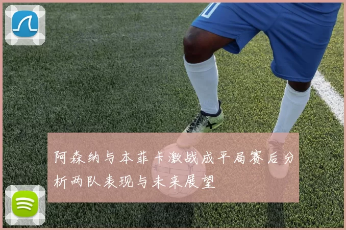 阿森纳与本菲卡激战成平局赛后分析两队表现与未来展望