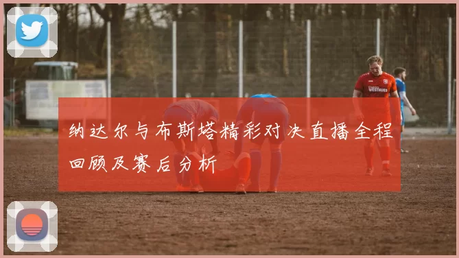 纳达尔与布斯塔精彩对决直播全程回顾及赛后分析