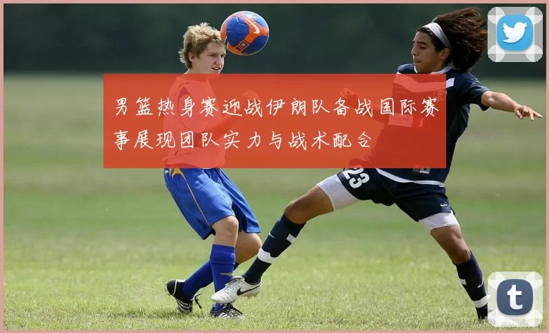 男篮热身赛迎战伊朗队备战国际赛事展现团队实力与战术配合