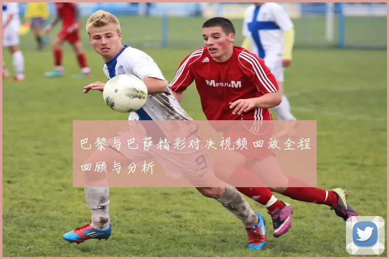 巴黎与巴萨精彩对决视频回放全程回顾与分析